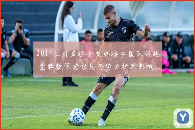 2014仁川亚运会奖牌榜中国队领跑 金牌数保持领先态势分析及影响