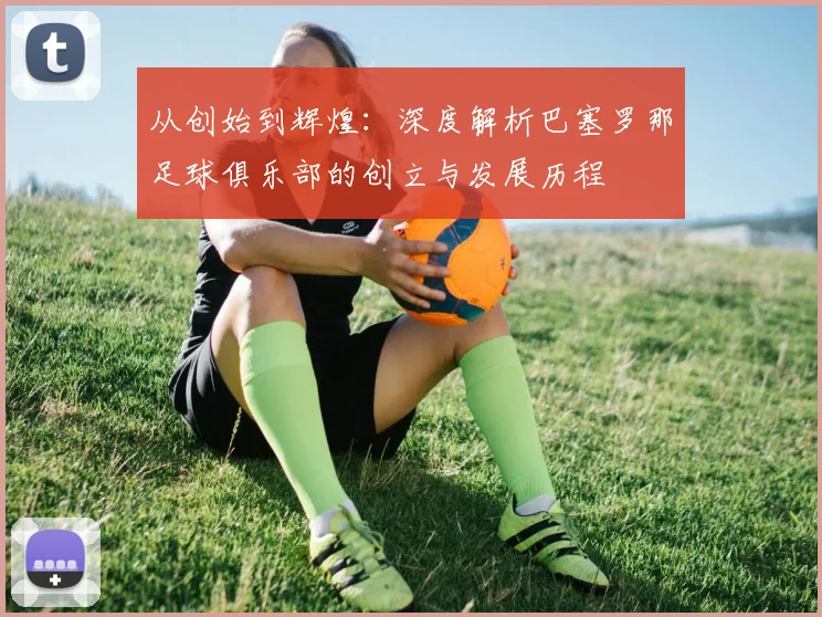 从创始到辉煌：深度解析巴塞罗那足球俱乐部的创立与发展历程