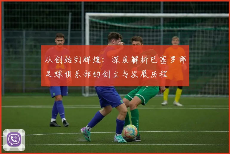 从创始到辉煌：深度解析巴塞罗那足球俱乐部的创立与发展历程