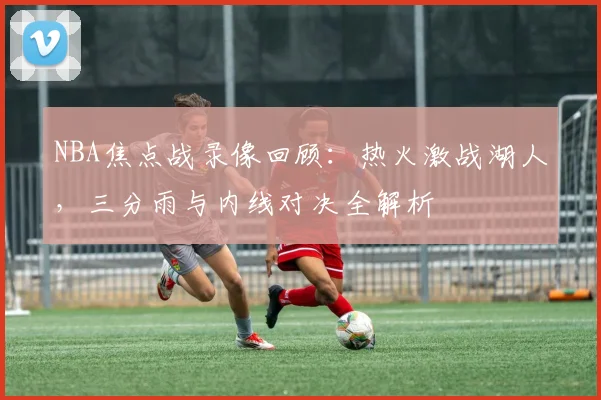 NBA焦点战录像回顾：热火激战湖人，三分雨与内线对决全解析
