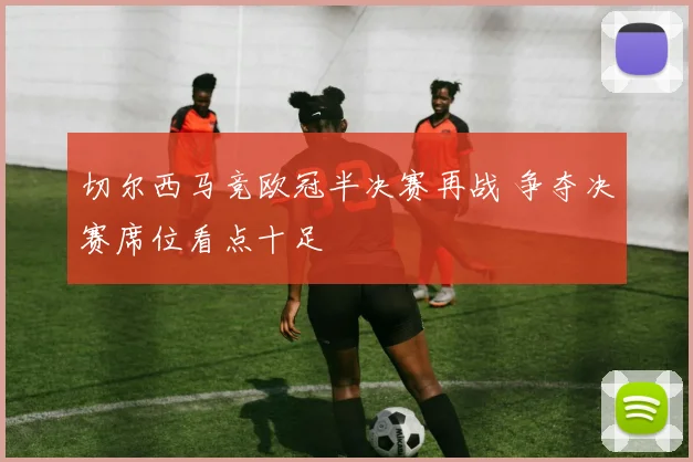 切尔西马竞欧冠半决赛再战 争夺决赛席位看点十足