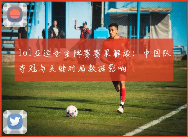 lol亚运会金牌赛赛果解读：中国队夺冠与关键对局数据影响